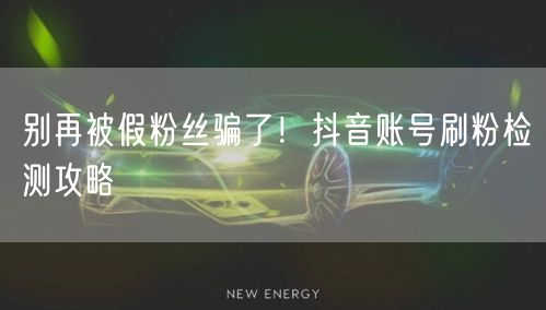 别再被假粉丝骗了！抖音账号刷粉检测攻略
