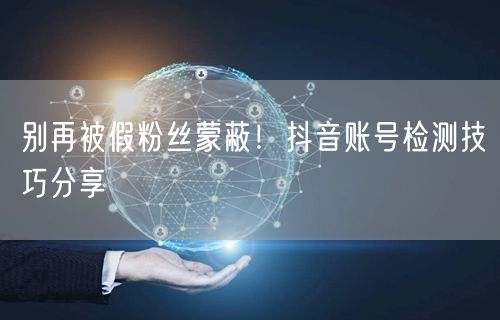 别再被假粉丝蒙蔽！抖音账号检测技巧分享