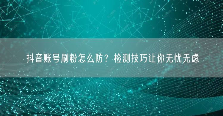 抖音账号刷粉怎么防？检测技巧让你无忧无虑