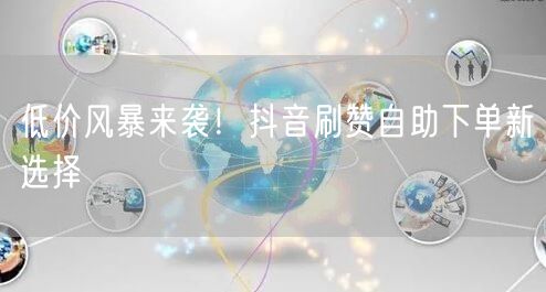 低价风暴来袭！抖音刷赞自助下单新选择