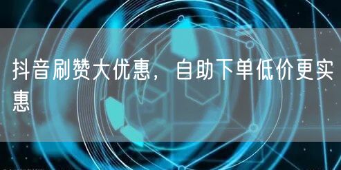 抖音刷赞大优惠，自助下单低价更实惠