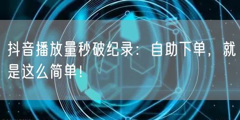 抖音播放量秒破纪录：自助下单，就是这么简单！