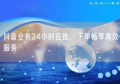 抖音业务24小时在线，下单畅享高效服务