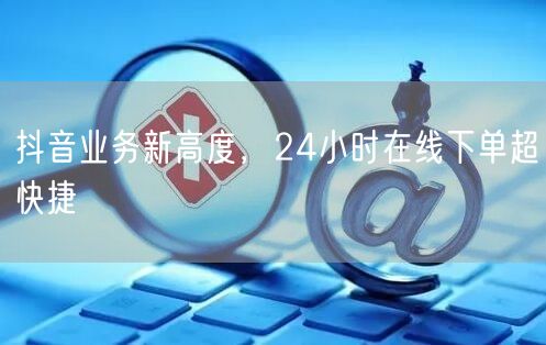 抖音业务新高度，24小时在线下单超快捷
