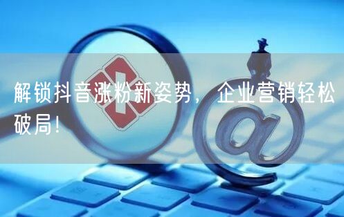 解锁抖音涨粉新姿势，企业营销轻松破局！