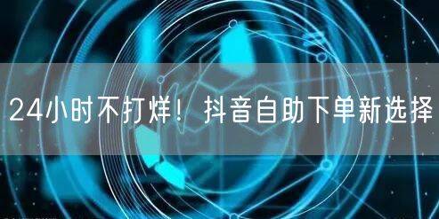 24小时不打烊！抖音自助下单新选择