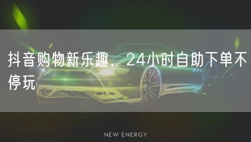 抖音购物新乐趣，24小时自助下单不停玩