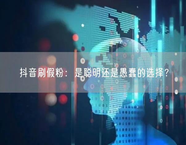 抖音刷假粉：是聪明还是愚蠢的选择？