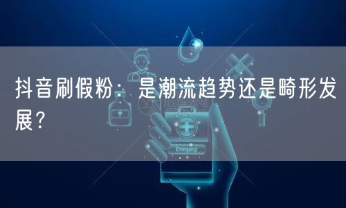抖音刷假粉：是潮流趋势还是畸形发展？