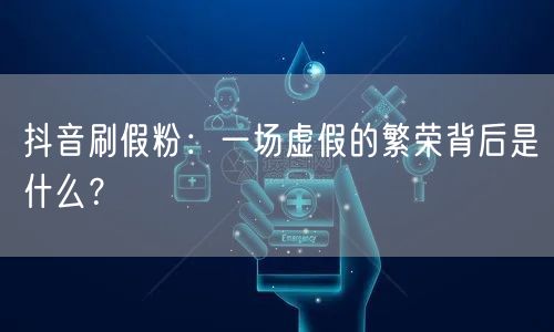 抖音刷假粉：一场虚假的繁荣背后是什么？
