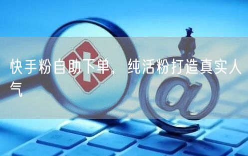 快手粉自助下单，纯活粉打造真实人气