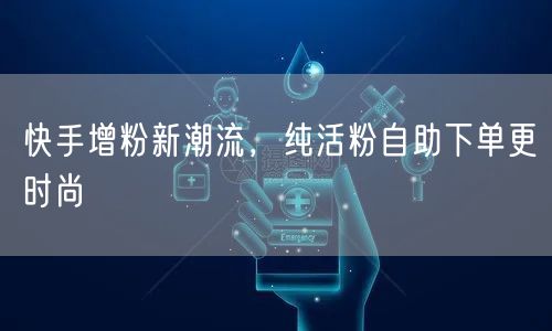 快手增粉新潮流，纯活粉自助下单更时尚