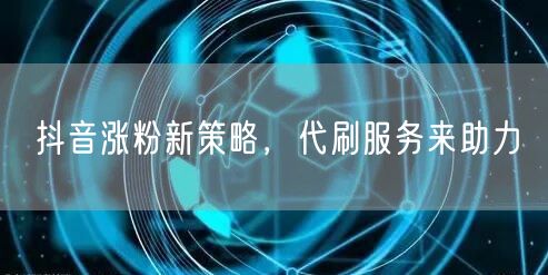 抖音涨粉新策略，代刷服务来助力