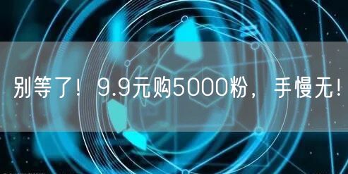 别等了！9.9元购5000粉，手慢无！