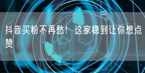 抖音买粉不再愁！这家稳到让你想点赞