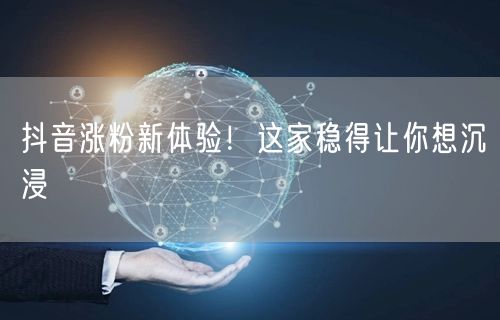 抖音涨粉新体验！这家稳得让你想沉浸