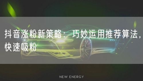 抖音涨粉新策略：巧妙运用推荐算法，快速吸粉