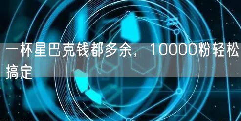 一杯星巴克钱都多余，10000粉轻松搞定