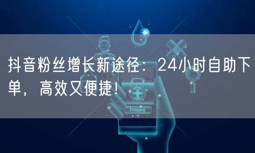 抖音粉丝增长新途径：24小时自助下单，高效又便捷！