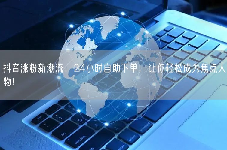 抖音涨粉新潮流：24小时自助下单，让你轻松成为焦点人物！