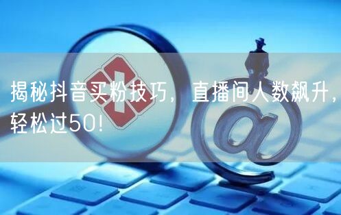 揭秘抖音买粉技巧，直播间人数飙升，轻松过50！
