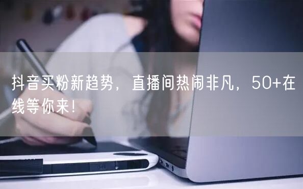 抖音买粉新趋势，直播间热闹非凡，50+在线等你来！