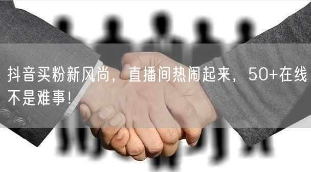 抖音买粉新风尚，直播间热闹起来，50+在线不是难事！