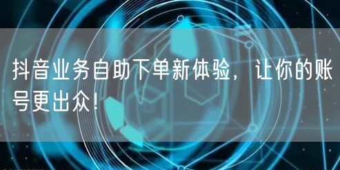 抖音业务自助下单新体验，让你的账号更出众！
