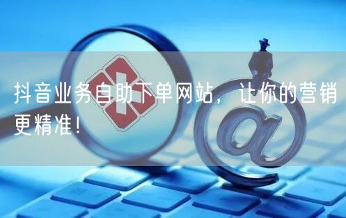 抖音业务自助下单网站，让你的营销更精准！