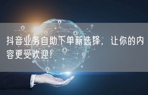 抖音业务自助下单新选择，让你的内容更受欢迎！