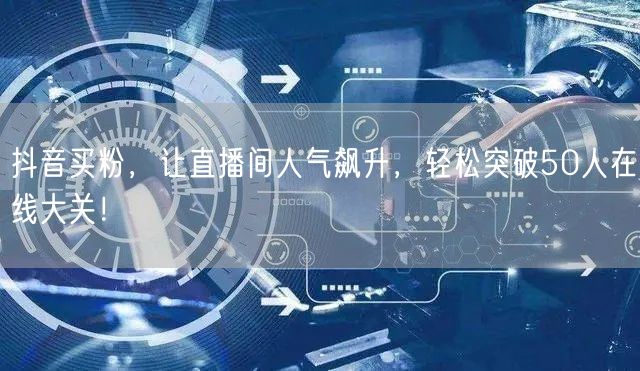 抖音买粉，让直播间人气飙升，轻松突破50人在线大关！