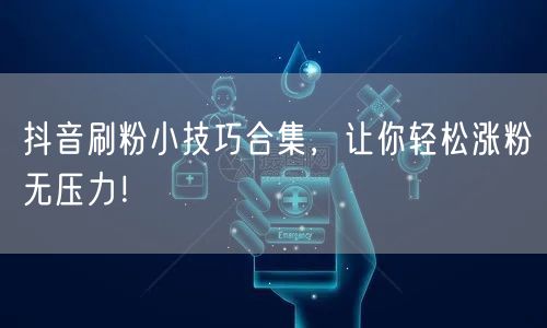 抖音刷粉小技巧合集，让你轻松涨粉无压力！