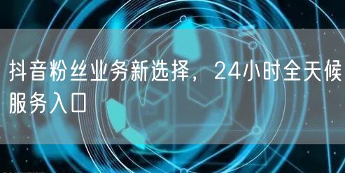 抖音粉丝业务新选择，24小时全天候服务入口