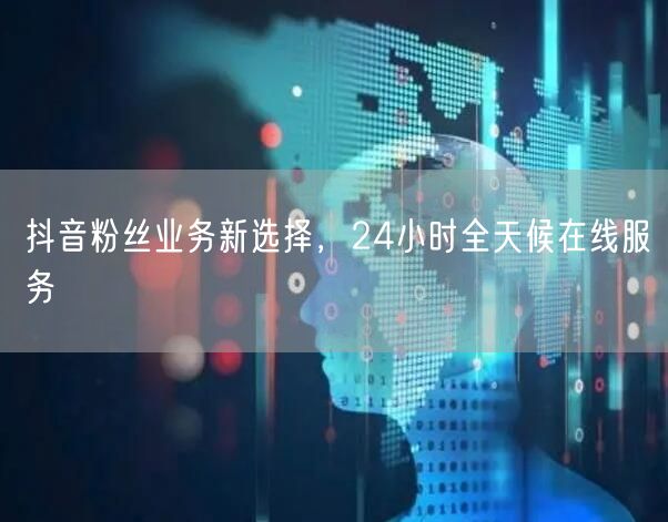 抖音粉丝业务新选择，24小时全天候在线服务