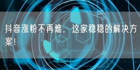 抖音涨粉不再难，这家稳稳的解决方案！