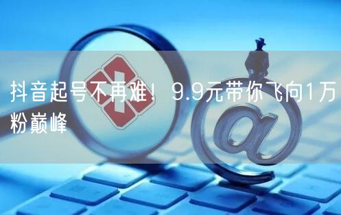 抖音起号不再难！9.9元带你飞向1万粉巅峰