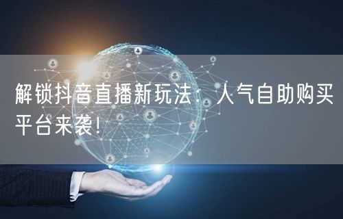 解锁抖音直播新玩法：人气自助购买平台来袭！