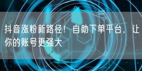 抖音涨粉新路径！自助下单平台，让你的账号更强大