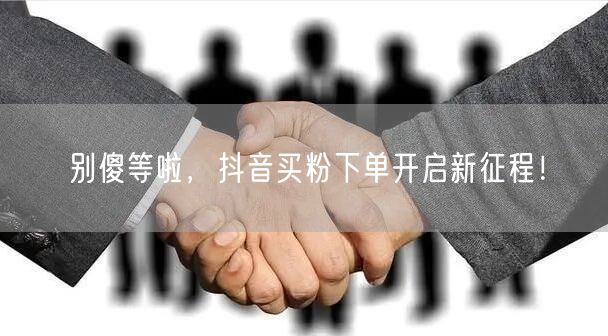 别傻等啦，抖音买粉下单开启新征程！