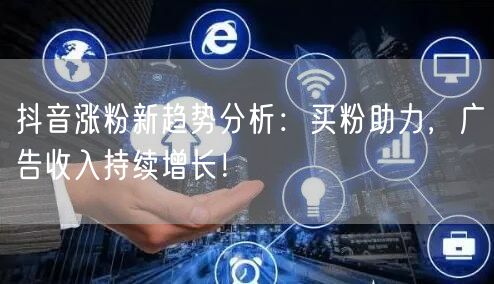 抖音涨粉新趋势分析：买粉助力，广告收入持续增长！