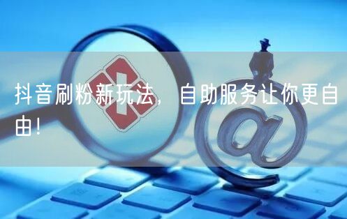 抖音刷粉新玩法，自助服务让你更自由！