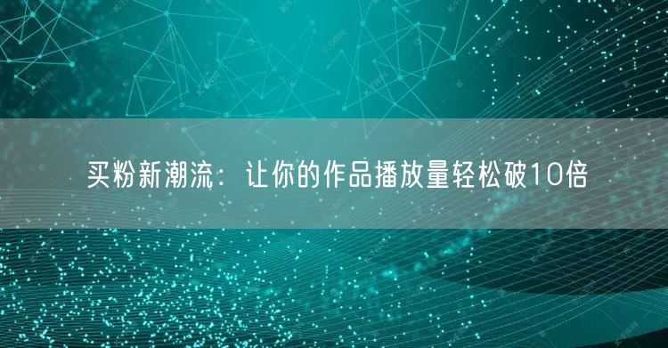 买粉新潮流：让你的作品播放量轻松破10倍