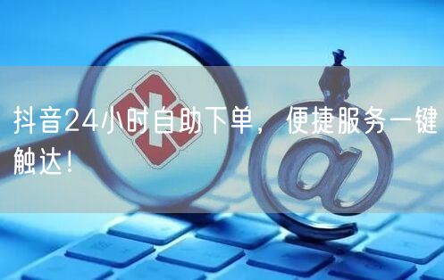 抖音24小时自助下单，便捷服务一键触达！