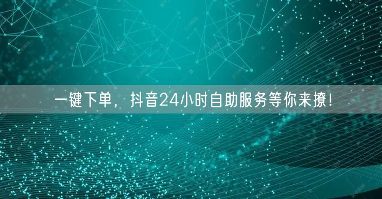 一键下单，抖音24小时自助服务等你来撩！
