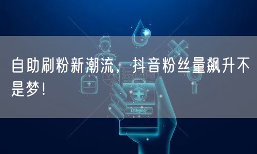 自助刷粉新潮流，抖音粉丝量飙升不是梦！