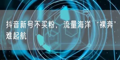 抖音新号不买粉，流量海洋‘裸奔’难起航