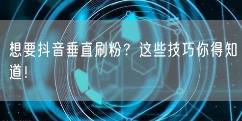 想要抖音垂直刷粉？这些技巧你得知道！
