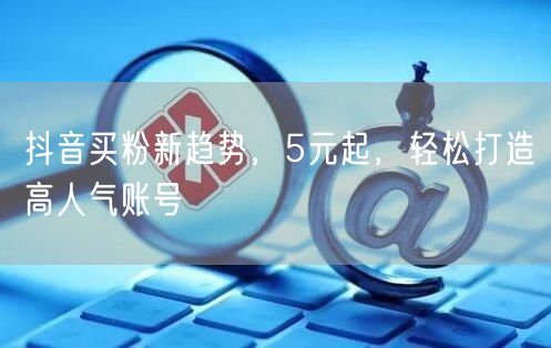 抖音买粉新趋势，5元起，轻松打造高人气账号