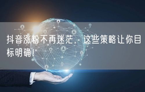 抖音涨粉不再迷茫，这些策略让你目标明确！