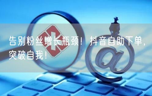 告别粉丝增长瓶颈！抖音自助下单，突破自我！